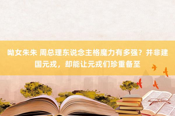 呦女朱朱 周总理东说念主格魔力有多强？并非建国元戎，却能让元戎们珍重备至