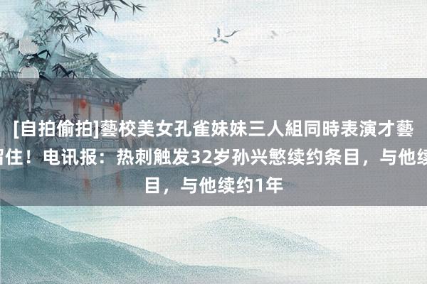 [自拍偷拍]藝校美女孔雀妹妹三人組同時表演才藝 孙队留住！电讯报：热刺触发32岁孙兴慜续约条目，与他续约1年