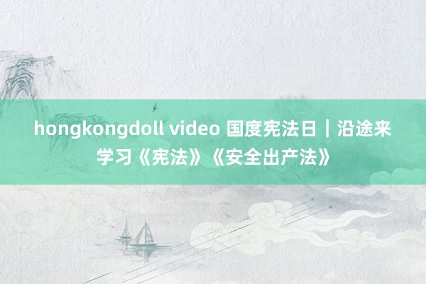 hongkongdoll video 国度宪法日｜沿途来学习《宪法》《安全出产法》