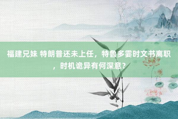 福建兄妹 特朗普还未上任，特鲁多霎时文书离职，时机诡异有何深意？