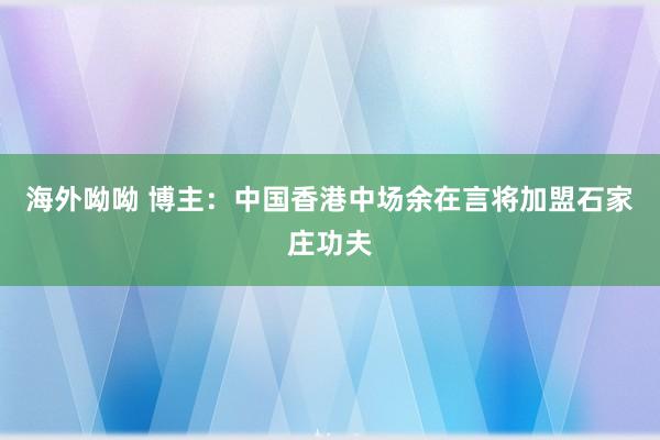 海外呦呦 博主：中国香港中场余在言将加盟石家庄功夫