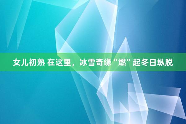 女儿初熟 在这里，冰雪奇缘“燃”起冬日纵脱