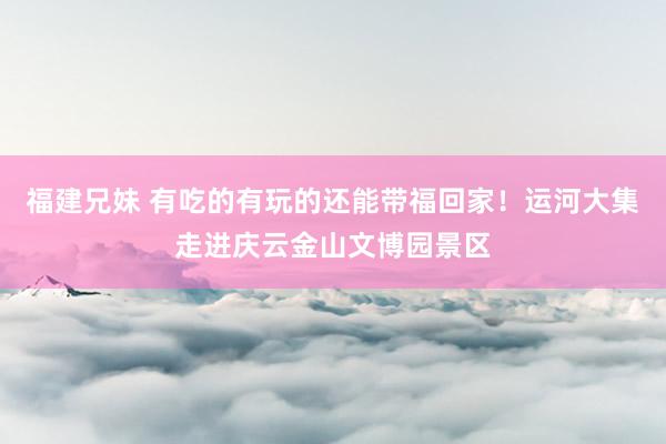 福建兄妹 有吃的有玩的还能带福回家！运河大集走进庆云金山文博园景区