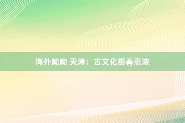 海外呦呦 天津：古文化街春意浓