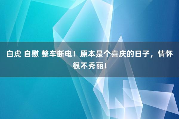 白虎 自慰 整车断电！原本是个喜庆的日子，情怀很不秀丽！