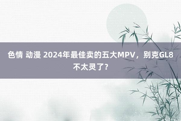色情 动漫 2024年最佳卖的五大MPV，别克GL8不太灵了？