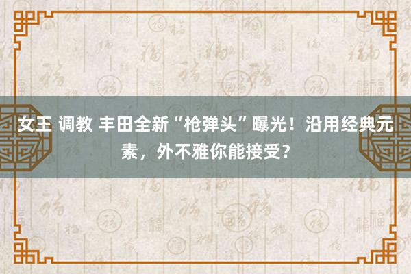 女王 调教 丰田全新“枪弹头”曝光！沿用经典元素，外不雅你能接受？