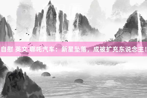 自慰 英文 哪吒汽车：新星坠落，成被扩充东说念主！
