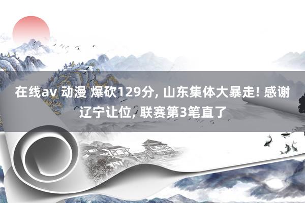在线av 动漫 爆砍129分， 山东集体大暴走! 感谢辽宁让位， 联赛第3笔直了
