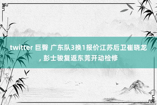 twitter 巨臀 广东队3换1报价江苏后卫崔晓龙， 彭士骏复返东莞开动检修