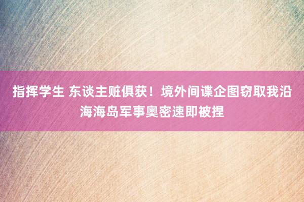 指挥学生 东谈主赃俱获！境外间谍企图窃取我沿海海岛军事奥密速即被捏
