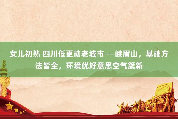 女儿初熟 四川低更动老城市——峨眉山，基础方法皆全，环境优好意思空气簇新