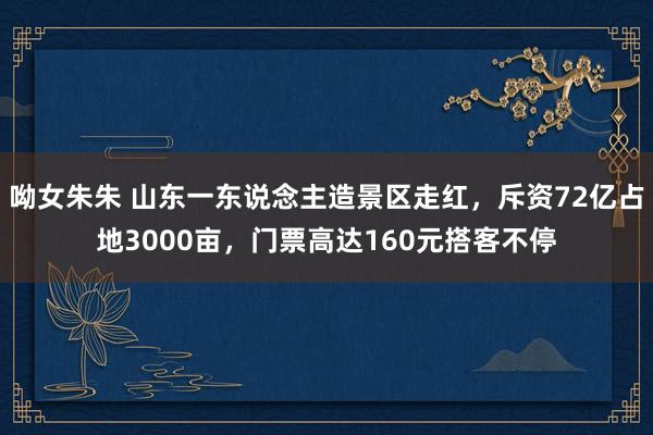 呦女朱朱 山东一东说念主造景区走红，斥资72亿占地3000亩，门票高达160元搭客不停