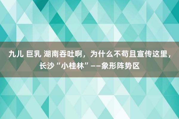 九儿 巨乳 湖南吞吐啊，为什么不苟且宣传这里，长沙“小桂林”——象形阵势区