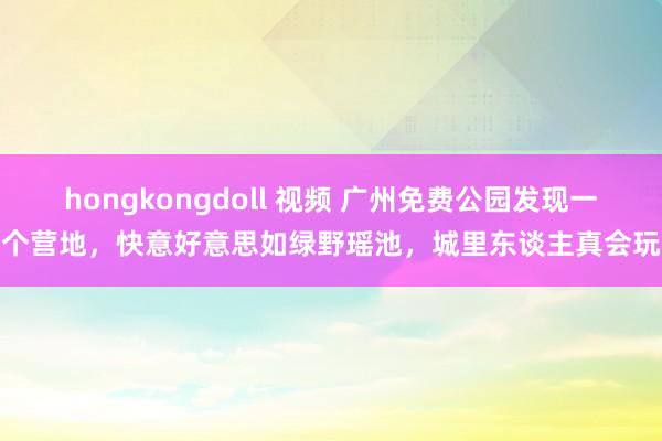 hongkongdoll 视频 广州免费公园发现一个营地，快意好意思如绿野瑶池，城里东谈主真会玩