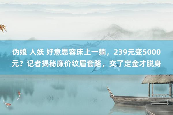 伪娘 人妖 好意思容床上一躺，239元变5000元？记者揭秘廉价纹眉套路，交了定金才脱身