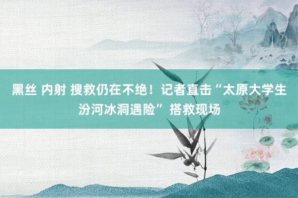 黑丝 内射 搜救仍在不绝！记者直击“太原大学生汾河冰洞遇险” 搭救现场