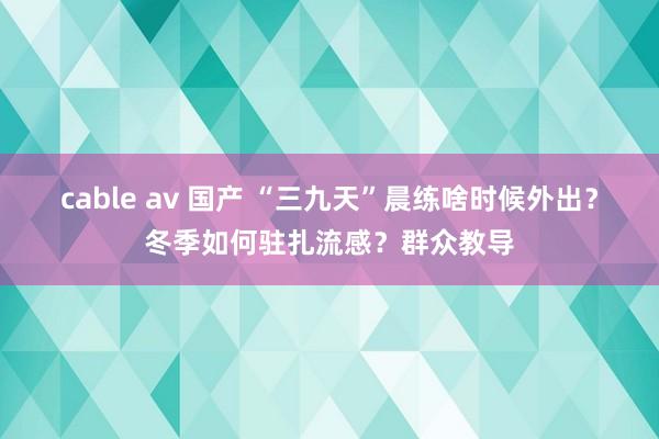 cable av 国产 “三九天”晨练啥时候外出？冬季如何驻扎流感？群众教导