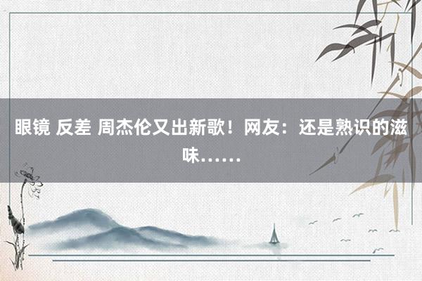 眼镜 反差 周杰伦又出新歌！网友：还是熟识的滋味……