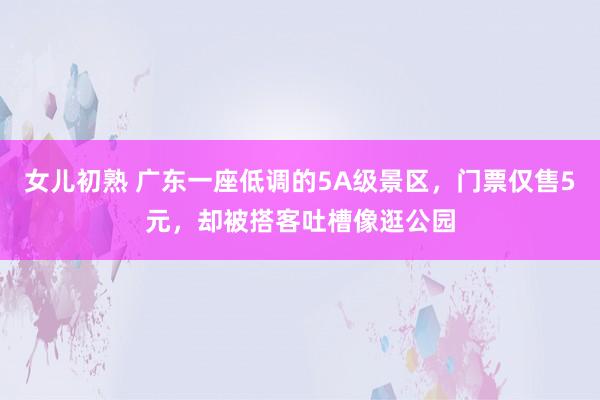 女儿初熟 广东一座低调的5A级景区，门票仅售5元，却被搭客吐槽像逛公园