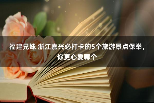 福建兄妹 浙江嘉兴必打卡的5个旅游景点保举，你更心爱哪个