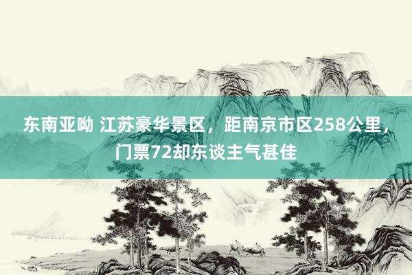 东南亚呦 江苏豪华景区，距南京市区258公里，门票72却东谈主气甚佳