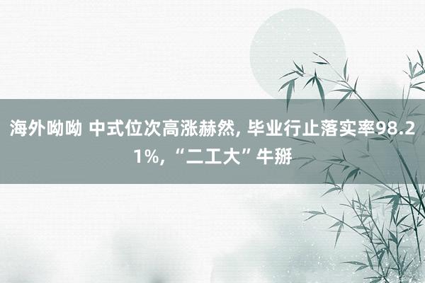海外呦呦 中式位次高涨赫然， 毕业行止落实率98.21%， “二工大”牛掰