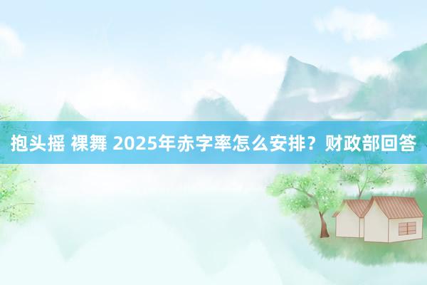 抱头摇 裸舞 2025年赤字率怎么安排？财政部回答