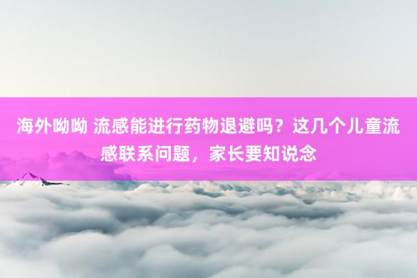 海外呦呦 流感能进行药物退避吗？这几个儿童流感联系问题，家长要知说念
