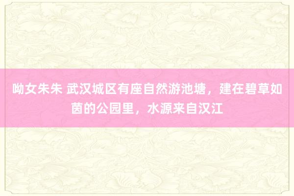 呦女朱朱 武汉城区有座自然游池塘，建在碧草如茵的公园里，水源来自汉江