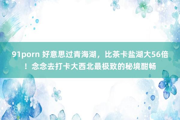 91porn 好意思过青海湖，比茶卡盐湖大56倍！念念去打卡大西北最极致的秘境酣畅