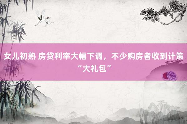 女儿初熟 房贷利率大幅下调，不少购房者收到计策“大礼包”