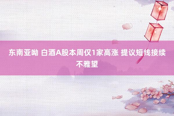 东南亚呦 白酒A股本周仅1家高涨 提议短线接续不雅望