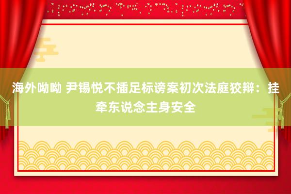 海外呦呦 尹锡悦不插足标谤案初次法庭狡辩：挂牵东说念主身安全