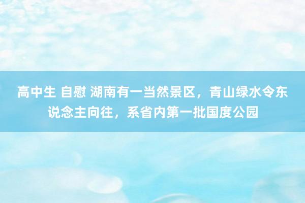 高中生 自慰 湖南有一当然景区，青山绿水令东说念主向往，系省内第一批国度公园