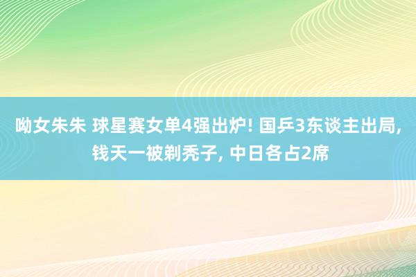 呦女朱朱 球星赛女单4强出炉! 国乒3东谈主出局， 钱天一被剃秃子， 中日各占2席