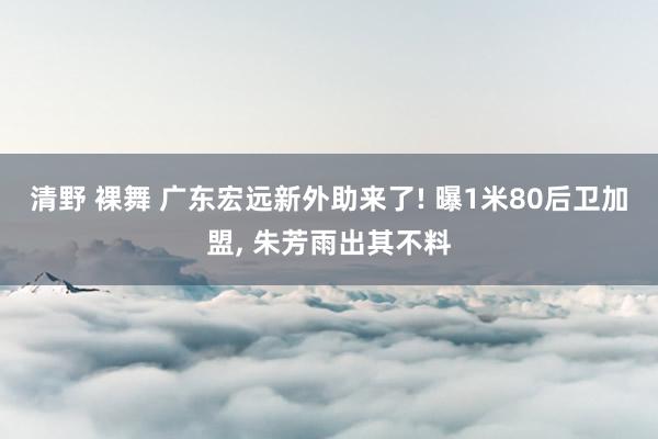 清野 裸舞 广东宏远新外助来了! 曝1米80后卫加盟， 朱芳雨出其不料