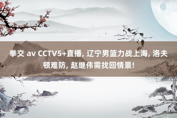 拳交 av CCTV5+直播， 辽宁男篮力战上海， 洛夫顿难防， 赵继伟需找回情景!