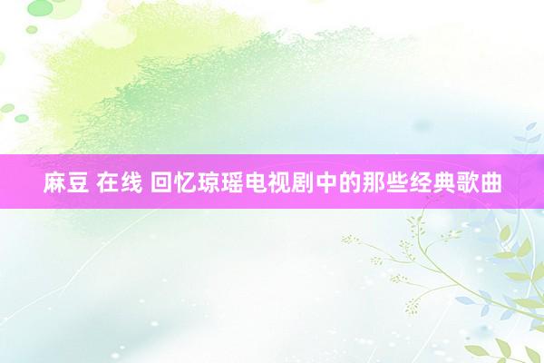 麻豆 在线 回忆琼瑶电视剧中的那些经典歌曲