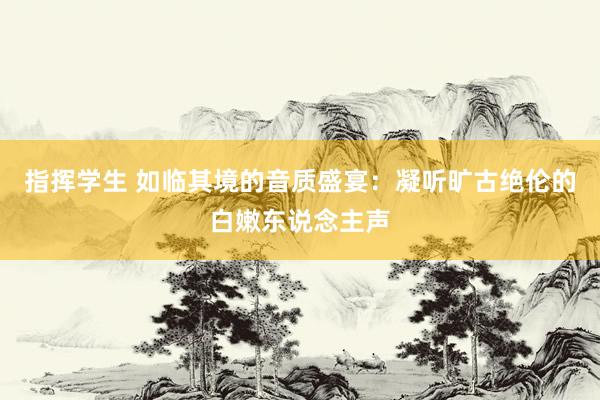 指挥学生 如临其境的音质盛宴：凝听旷古绝伦的白嫩东说念主声
