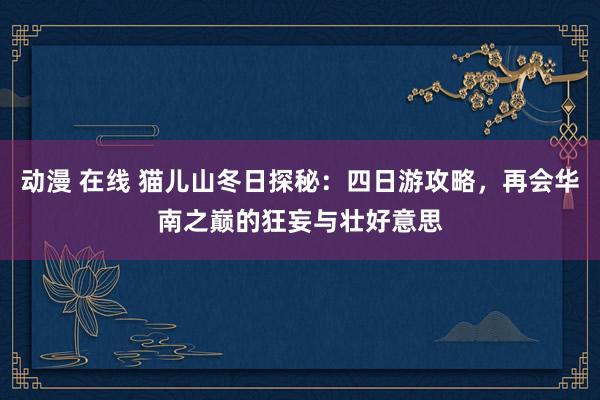 动漫 在线 猫儿山冬日探秘：四日游攻略，再会华南之巅的狂妄与壮好意思