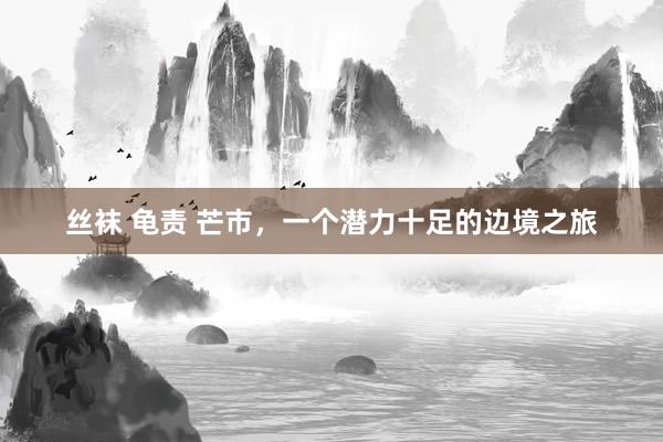 丝袜 龟责 芒市，一个潜力十足的边境之旅