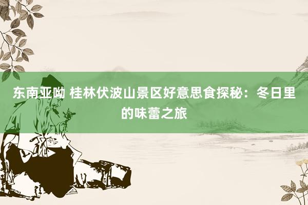 东南亚呦 桂林伏波山景区好意思食探秘：冬日里的味蕾之旅