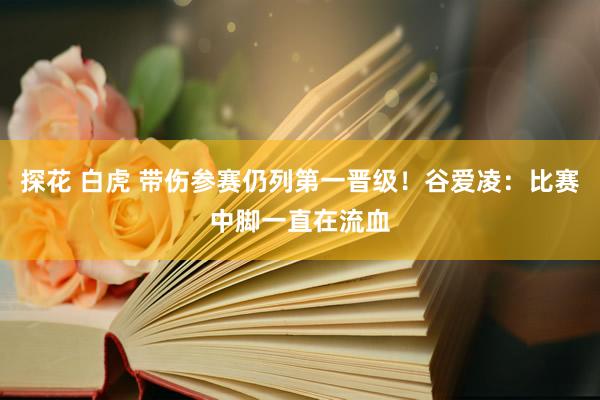探花 白虎 带伤参赛仍列第一晋级！谷爱凌：比赛中脚一直在流血