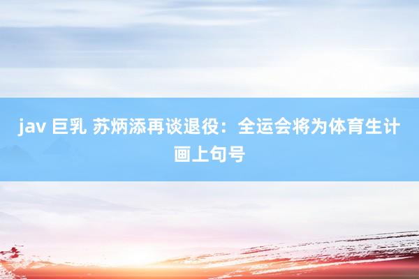 jav 巨乳 苏炳添再谈退役：全运会将为体育生计画上句号