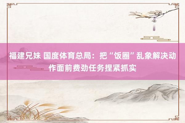 福建兄妹 国度体育总局：把“饭圈”乱象解决动作面前费劲任务捏紧抓实