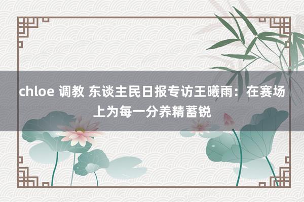 chloe 调教 东谈主民日报专访王曦雨：在赛场上为每一分养精蓄锐