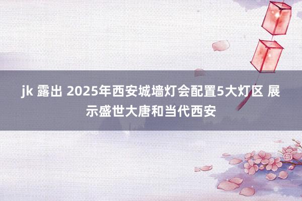 jk 露出 2025年西安城墙灯会配置5大灯区 展示盛世大唐和当代西安