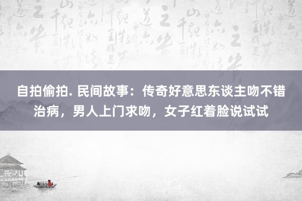 自拍偷拍. 民间故事：传奇好意思东谈主吻不错治病，男人上门求吻，女子红着脸说试试