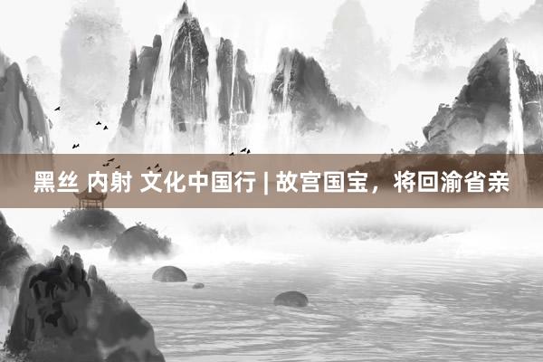 黑丝 内射 文化中国行 | 故宫国宝，将回渝省亲